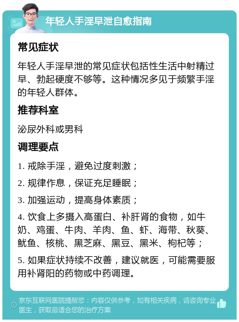 年轻人手淫早泄自愈指南 常见症状 年轻人手淫早泄的常见症状包括性生活中射精过早、勃起硬度不够等。这种情况多见于频繁手淫的年轻人群体。 推荐科室 泌尿外科或男科 调理要点 1. 戒除手淫，避免过度刺激； 2. 规律作息，保证充足睡眠； 3. 加强运动，提高身体素质； 4. 饮食上多摄入高蛋白、补肝肾的食物，如牛奶、鸡蛋、牛肉、羊肉、鱼、虾、海带、秋葵、鱿鱼、核桃、黑芝麻、黑豆、黑米、枸杞等； 5. 如果症状持续不改善，建议就医，可能需要服用补肾阳的药物或中药调理。