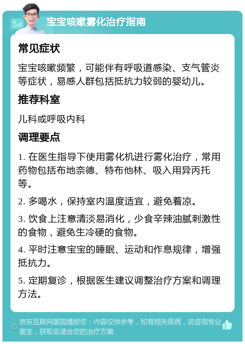 宝宝咳嗽雾化治疗指南 常见症状 宝宝咳嗽频繁，可能伴有呼吸道感染、支气管炎等症状，易感人群包括抵抗力较弱的婴幼儿。 推荐科室 儿科或呼吸内科 调理要点 1. 在医生指导下使用雾化机进行雾化治疗，常用药物包括布地奈德、特布他林、吸入用异丙托等。 2. 多喝水，保持室内温度适宜，避免着凉。 3. 饮食上注意清淡易消化，少食辛辣油腻刺激性的食物，避免生冷硬的食物。 4. 平时注意宝宝的睡眠、运动和作息规律，增强抵抗力。 5. 定期复诊，根据医生建议调整治疗方案和调理方法。