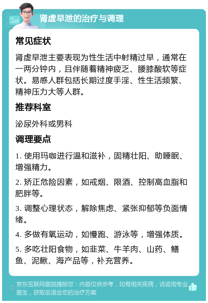 肾虚早泄的治疗与调理 常见症状 肾虚早泄主要表现为性生活中射精过早，通常在一两分钟内，且伴随着精神疲乏、腰膝酸软等症状。易感人群包括长期过度手淫、性生活频繁、精神压力大等人群。 推荐科室 泌尿外科或男科 调理要点 1. 使用玛咖进行温和滋补，固精壮阳、助睡眠、增强精力。 2. 矫正危险因素，如戒烟、限酒、控制高血脂和肥胖等。 3. 调整心理状态，解除焦虑、紧张抑郁等负面情绪。 4. 多做有氧运动，如慢跑、游泳等，增强体质。 5. 多吃壮阳食物，如韭菜、牛羊肉、山药、鳝鱼、泥鳅、海产品等，补充营养。