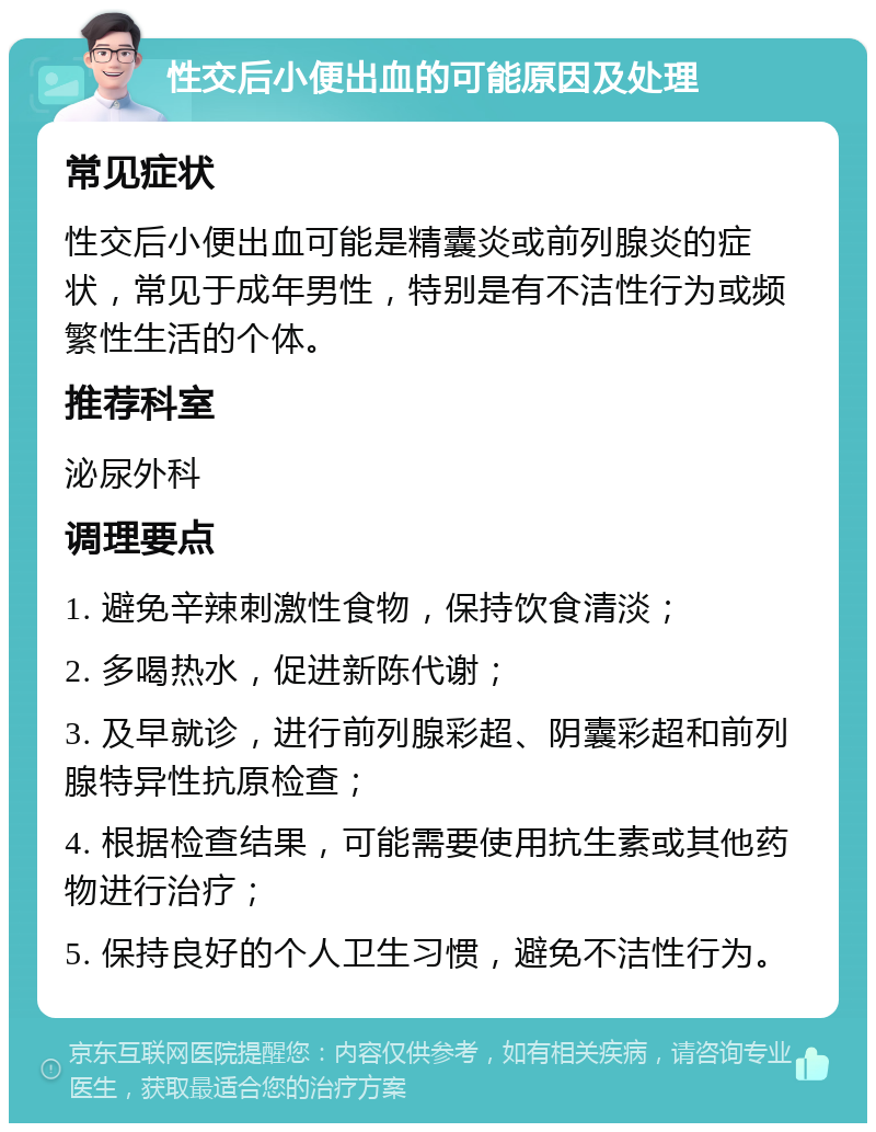 性交后小便出血的可能原因及处理 常见症状 性交后小便出血可能是精囊炎或前列腺炎的症状，常见于成年男性，特别是有不洁性行为或频繁性生活的个体。 推荐科室 泌尿外科 调理要点 1. 避免辛辣刺激性食物，保持饮食清淡； 2. 多喝热水，促进新陈代谢； 3. 及早就诊，进行前列腺彩超、阴囊彩超和前列腺特异性抗原检查； 4. 根据检查结果，可能需要使用抗生素或其他药物进行治疗； 5. 保持良好的个人卫生习惯，避免不洁性行为。