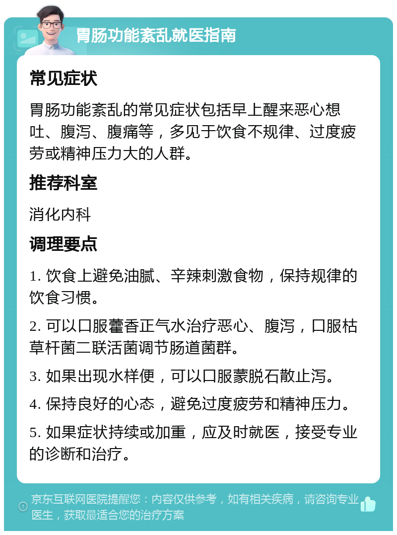 胃肠功能紊乱就医指南 常见症状 胃肠功能紊乱的常见症状包括早上醒来恶心想吐、腹泻、腹痛等，多见于饮食不规律、过度疲劳或精神压力大的人群。 推荐科室 消化内科 调理要点 1. 饮食上避免油腻、辛辣刺激食物，保持规律的饮食习惯。 2. 可以口服藿香正气水治疗恶心、腹泻，口服枯草杆菌二联活菌调节肠道菌群。 3. 如果出现水样便，可以口服蒙脱石散止泻。 4. 保持良好的心态，避免过度疲劳和精神压力。 5. 如果症状持续或加重，应及时就医，接受专业的诊断和治疗。