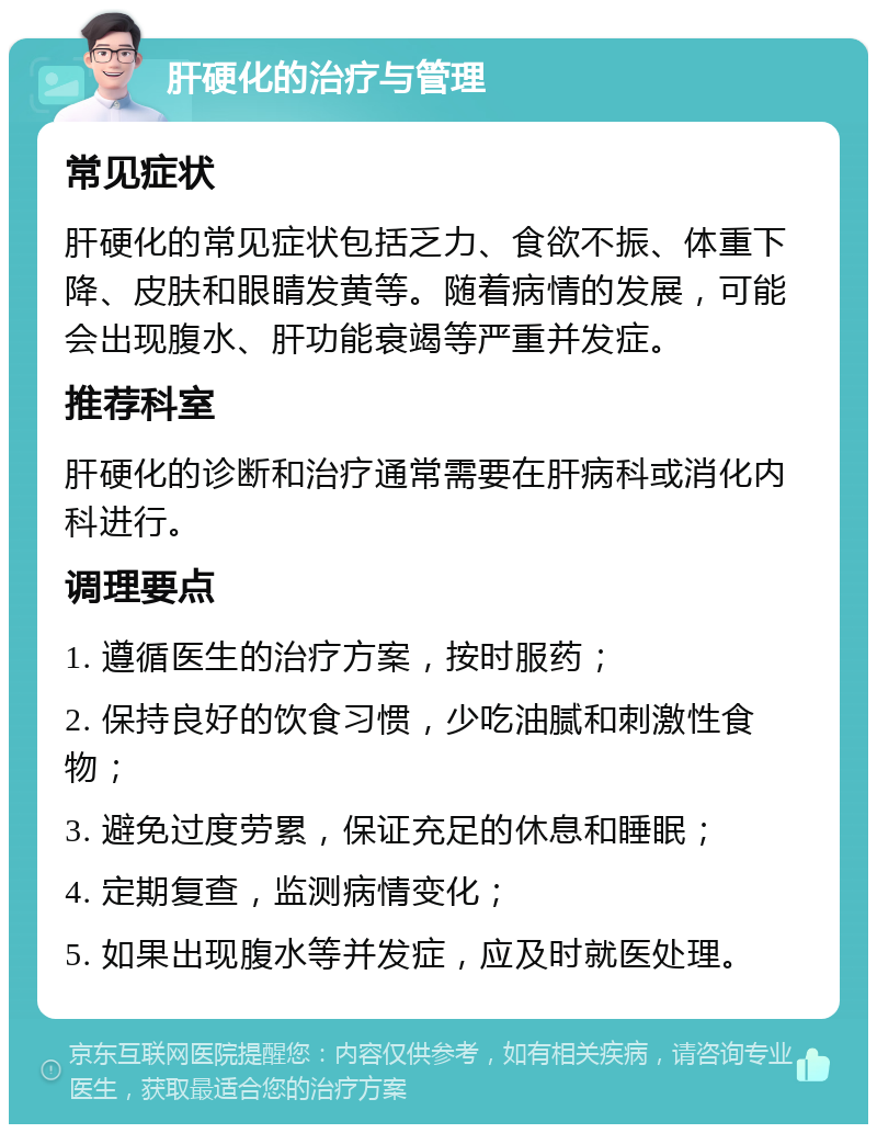 肝硬化的治疗与管理 常见症状 肝硬化的常见症状包括乏力、食欲不振、体重下降、皮肤和眼睛发黄等。随着病情的发展，可能会出现腹水、肝功能衰竭等严重并发症。 推荐科室 肝硬化的诊断和治疗通常需要在肝病科或消化内科进行。 调理要点 1. 遵循医生的治疗方案，按时服药； 2. 保持良好的饮食习惯，少吃油腻和刺激性食物； 3. 避免过度劳累，保证充足的休息和睡眠； 4. 定期复查，监测病情变化； 5. 如果出现腹水等并发症，应及时就医处理。