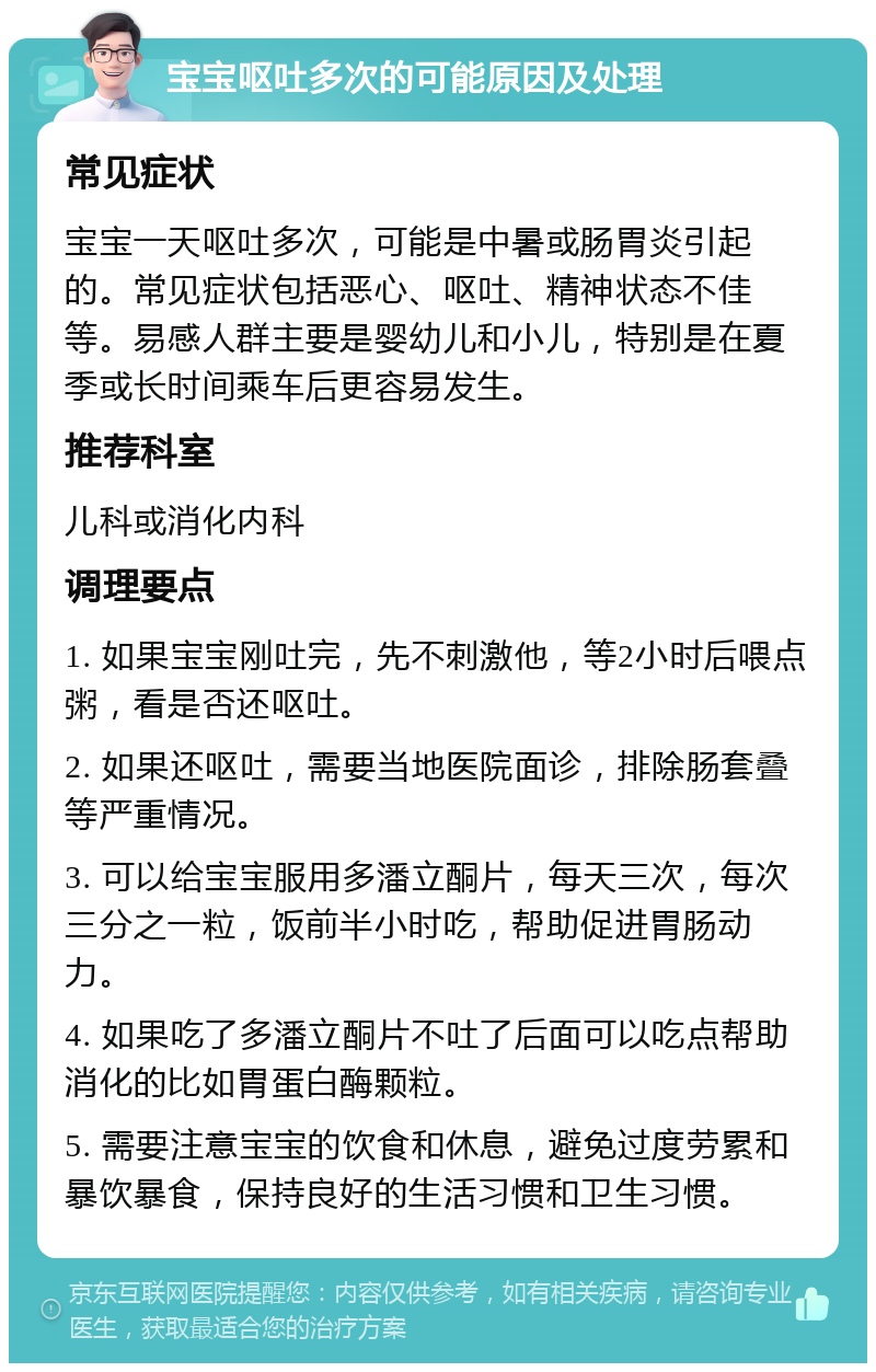 宝宝呕吐多次的可能原因及处理 常见症状 宝宝一天呕吐多次，可能是中暑或肠胃炎引起的。常见症状包括恶心、呕吐、精神状态不佳等。易感人群主要是婴幼儿和小儿，特别是在夏季或长时间乘车后更容易发生。 推荐科室 儿科或消化内科 调理要点 1. 如果宝宝刚吐完，先不刺激他，等2小时后喂点粥，看是否还呕吐。 2. 如果还呕吐，需要当地医院面诊，排除肠套叠等严重情况。 3. 可以给宝宝服用多潘立酮片，每天三次，每次三分之一粒，饭前半小时吃，帮助促进胃肠动力。 4. 如果吃了多潘立酮片不吐了后面可以吃点帮助消化的比如胃蛋白酶颗粒。 5. 需要注意宝宝的饮食和休息，避免过度劳累和暴饮暴食，保持良好的生活习惯和卫生习惯。