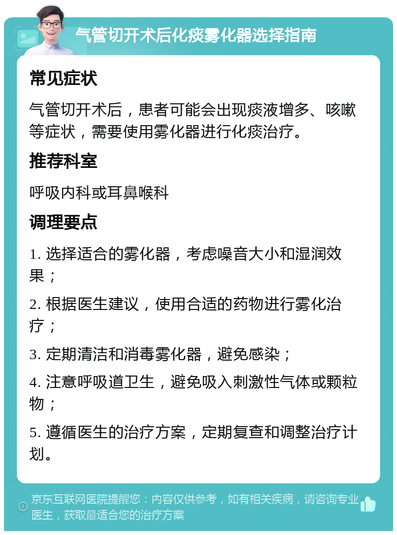 气管切开术后化痰雾化器选择指南 常见症状 气管切开术后，患者可能会出现痰液增多、咳嗽等症状，需要使用雾化器进行化痰治疗。 推荐科室 呼吸内科或耳鼻喉科 调理要点 1. 选择适合的雾化器，考虑噪音大小和湿润效果； 2. 根据医生建议，使用合适的药物进行雾化治疗； 3. 定期清洁和消毒雾化器，避免感染； 4. 注意呼吸道卫生，避免吸入刺激性气体或颗粒物； 5. 遵循医生的治疗方案，定期复查和调整治疗计划。