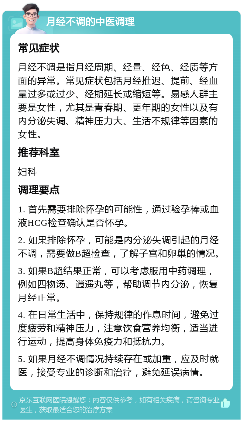 月经不调的中医调理 常见症状 月经不调是指月经周期、经量、经色、经质等方面的异常。常见症状包括月经推迟、提前、经血量过多或过少、经期延长或缩短等。易感人群主要是女性，尤其是青春期、更年期的女性以及有内分泌失调、精神压力大、生活不规律等因素的女性。 推荐科室 妇科 调理要点 1. 首先需要排除怀孕的可能性，通过验孕棒或血液HCG检查确认是否怀孕。 2. 如果排除怀孕，可能是内分泌失调引起的月经不调，需要做B超检查，了解子宫和卵巢的情况。 3. 如果B超结果正常，可以考虑服用中药调理，例如四物汤、逍遥丸等，帮助调节内分泌，恢复月经正常。 4. 在日常生活中，保持规律的作息时间，避免过度疲劳和精神压力，注意饮食营养均衡，适当进行运动，提高身体免疫力和抵抗力。 5. 如果月经不调情况持续存在或加重，应及时就医，接受专业的诊断和治疗，避免延误病情。