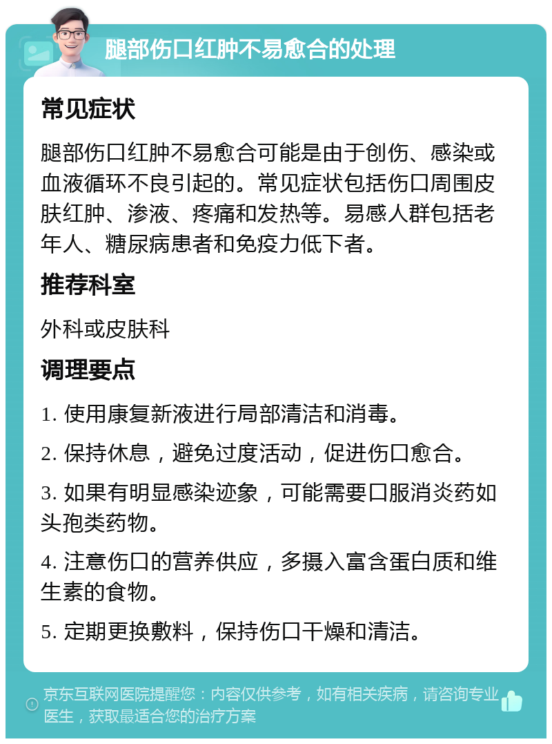 腿部伤口红肿不易愈合的处理 常见症状 腿部伤口红肿不易愈合可能是由于创伤、感染或血液循环不良引起的。常见症状包括伤口周围皮肤红肿、渗液、疼痛和发热等。易感人群包括老年人、糖尿病患者和免疫力低下者。 推荐科室 外科或皮肤科 调理要点 1. 使用康复新液进行局部清洁和消毒。 2. 保持休息，避免过度活动，促进伤口愈合。 3. 如果有明显感染迹象，可能需要口服消炎药如头孢类药物。 4. 注意伤口的营养供应，多摄入富含蛋白质和维生素的食物。 5. 定期更换敷料，保持伤口干燥和清洁。