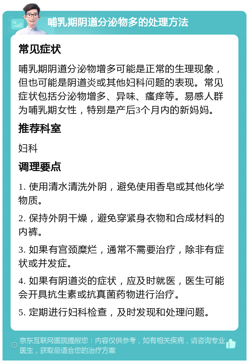 哺乳期阴道分泌物多的处理方法 常见症状 哺乳期阴道分泌物增多可能是正常的生理现象，但也可能是阴道炎或其他妇科问题的表现。常见症状包括分泌物增多、异味、瘙痒等。易感人群为哺乳期女性，特别是产后3个月内的新妈妈。 推荐科室 妇科 调理要点 1. 使用清水清洗外阴，避免使用香皂或其他化学物质。 2. 保持外阴干燥，避免穿紧身衣物和合成材料的内裤。 3. 如果有宫颈糜烂，通常不需要治疗，除非有症状或并发症。 4. 如果有阴道炎的症状，应及时就医，医生可能会开具抗生素或抗真菌药物进行治疗。 5. 定期进行妇科检查，及时发现和处理问题。