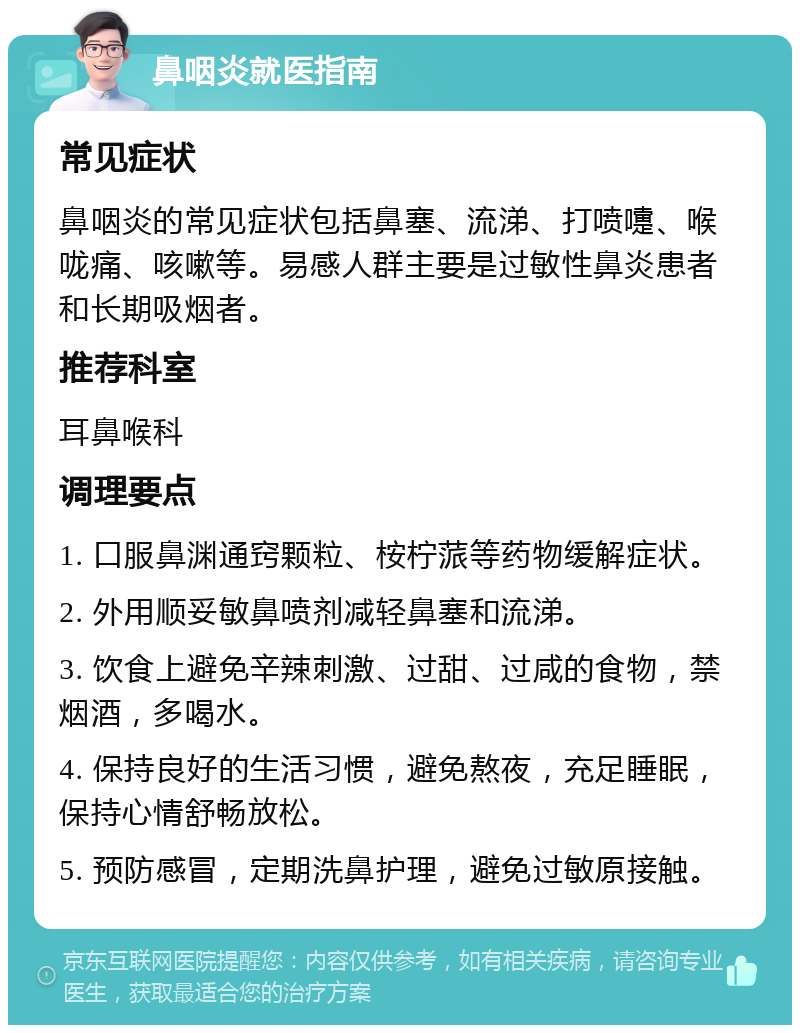 鼻咽炎就医指南 常见症状 鼻咽炎的常见症状包括鼻塞、流涕、打喷嚏、喉咙痛、咳嗽等。易感人群主要是过敏性鼻炎患者和长期吸烟者。 推荐科室 耳鼻喉科 调理要点 1. 口服鼻渊通窍颗粒、桉柠蒎等药物缓解症状。 2. 外用顺妥敏鼻喷剂减轻鼻塞和流涕。 3. 饮食上避免辛辣刺激、过甜、过咸的食物，禁烟酒，多喝水。 4. 保持良好的生活习惯，避免熬夜，充足睡眠，保持心情舒畅放松。 5. 预防感冒，定期洗鼻护理，避免过敏原接触。