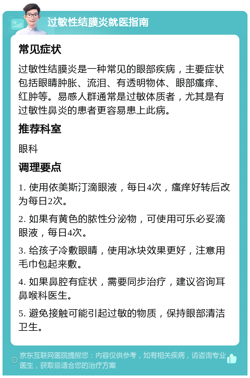 过敏性结膜炎就医指南 常见症状 过敏性结膜炎是一种常见的眼部疾病，主要症状包括眼睛肿胀、流泪、有透明物体、眼部瘙痒、红肿等。易感人群通常是过敏体质者，尤其是有过敏性鼻炎的患者更容易患上此病。 推荐科室 眼科 调理要点 1. 使用依美斯汀滴眼液，每日4次，瘙痒好转后改为每日2次。 2. 如果有黄色的脓性分泌物，可使用可乐必妥滴眼液，每日4次。 3. 给孩子冷敷眼睛，使用冰块效果更好，注意用毛巾包起来敷。 4. 如果鼻腔有症状，需要同步治疗，建议咨询耳鼻喉科医生。 5. 避免接触可能引起过敏的物质，保持眼部清洁卫生。