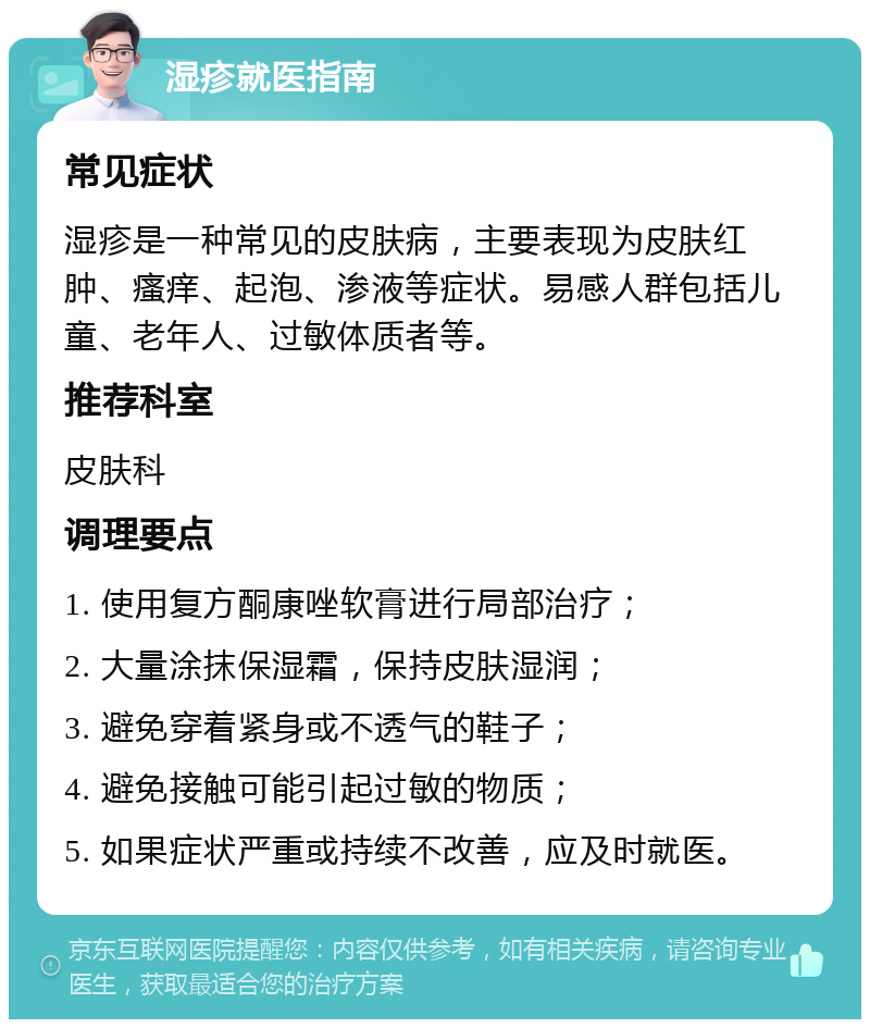 湿疹就医指南 常见症状 湿疹是一种常见的皮肤病，主要表现为皮肤红肿、瘙痒、起泡、渗液等症状。易感人群包括儿童、老年人、过敏体质者等。 推荐科室 皮肤科 调理要点 1. 使用复方酮康唑软膏进行局部治疗； 2. 大量涂抹保湿霜，保持皮肤湿润； 3. 避免穿着紧身或不透气的鞋子； 4. 避免接触可能引起过敏的物质； 5. 如果症状严重或持续不改善，应及时就医。