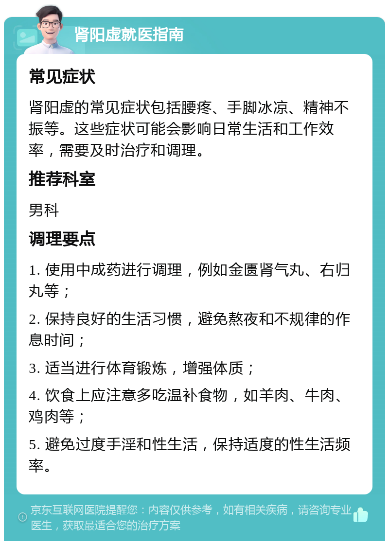 肾阳虚就医指南 常见症状 肾阳虚的常见症状包括腰疼、手脚冰凉、精神不振等。这些症状可能会影响日常生活和工作效率，需要及时治疗和调理。 推荐科室 男科 调理要点 1. 使用中成药进行调理，例如金匮肾气丸、右归丸等； 2. 保持良好的生活习惯，避免熬夜和不规律的作息时间； 3. 适当进行体育锻炼，增强体质； 4. 饮食上应注意多吃温补食物，如羊肉、牛肉、鸡肉等； 5. 避免过度手淫和性生活，保持适度的性生活频率。