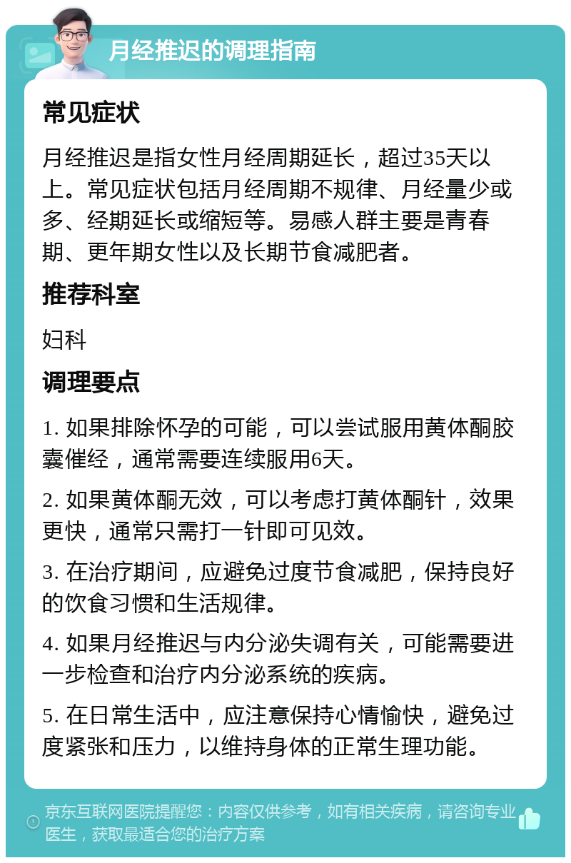 月经推迟的调理指南 常见症状 月经推迟是指女性月经周期延长，超过35天以上。常见症状包括月经周期不规律、月经量少或多、经期延长或缩短等。易感人群主要是青春期、更年期女性以及长期节食减肥者。 推荐科室 妇科 调理要点 1. 如果排除怀孕的可能，可以尝试服用黄体酮胶囊催经，通常需要连续服用6天。 2. 如果黄体酮无效，可以考虑打黄体酮针，效果更快，通常只需打一针即可见效。 3. 在治疗期间，应避免过度节食减肥，保持良好的饮食习惯和生活规律。 4. 如果月经推迟与内分泌失调有关，可能需要进一步检查和治疗内分泌系统的疾病。 5. 在日常生活中，应注意保持心情愉快，避免过度紧张和压力，以维持身体的正常生理功能。