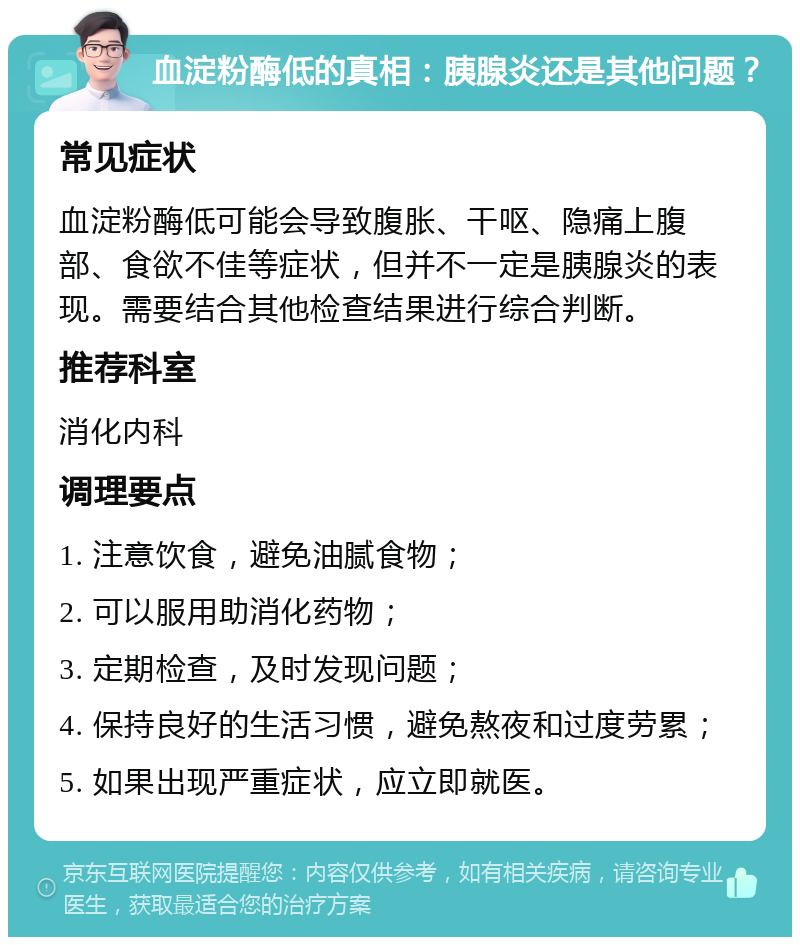 血淀粉酶低的真相：胰腺炎还是其他问题？ 常见症状 血淀粉酶低可能会导致腹胀、干呕、隐痛上腹部、食欲不佳等症状，但并不一定是胰腺炎的表现。需要结合其他检查结果进行综合判断。 推荐科室 消化内科 调理要点 1. 注意饮食，避免油腻食物； 2. 可以服用助消化药物； 3. 定期检查，及时发现问题； 4. 保持良好的生活习惯，避免熬夜和过度劳累； 5. 如果出现严重症状，应立即就医。