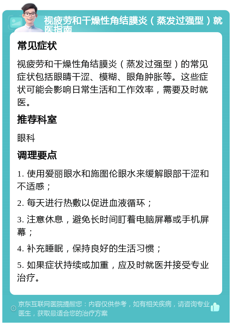 视疲劳和干燥性角结膜炎（蒸发过强型）就医指南 常见症状 视疲劳和干燥性角结膜炎（蒸发过强型）的常见症状包括眼睛干涩、模糊、眼角肿胀等。这些症状可能会影响日常生活和工作效率，需要及时就医。 推荐科室 眼科 调理要点 1. 使用爱丽眼水和施图伦眼水来缓解眼部干涩和不适感； 2. 每天进行热敷以促进血液循环； 3. 注意休息，避免长时间盯着电脑屏幕或手机屏幕； 4. 补充睡眠，保持良好的生活习惯； 5. 如果症状持续或加重，应及时就医并接受专业治疗。