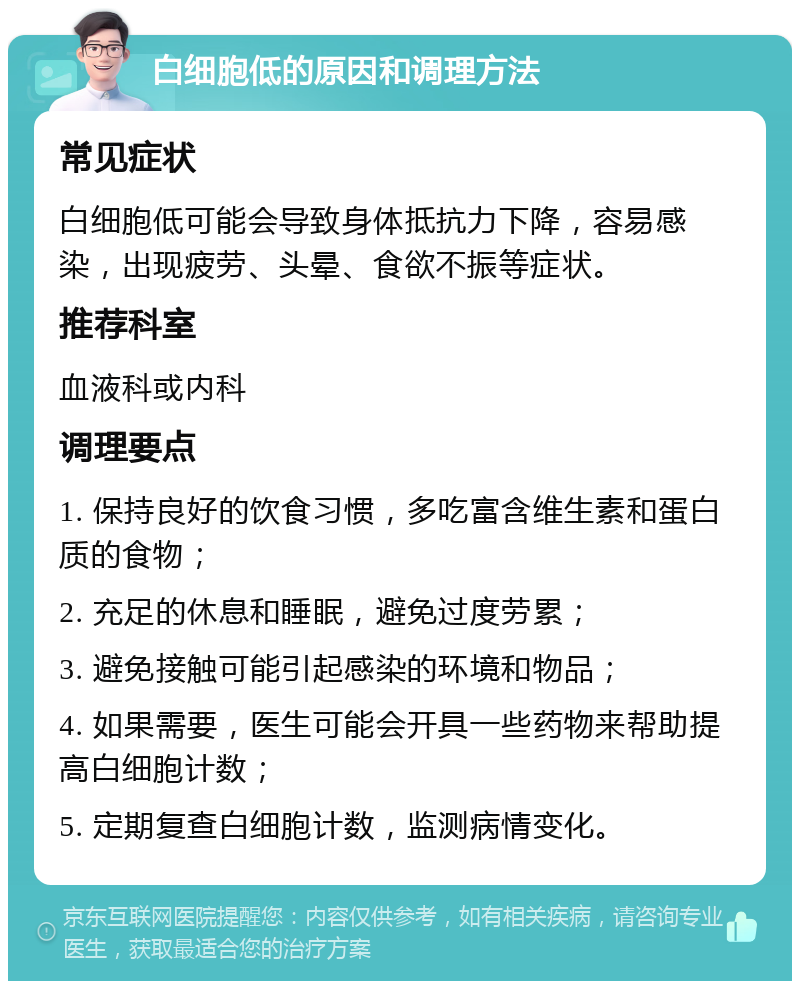 白细胞低的原因和调理方法 常见症状 白细胞低可能会导致身体抵抗力下降，容易感染，出现疲劳、头晕、食欲不振等症状。 推荐科室 血液科或内科 调理要点 1. 保持良好的饮食习惯，多吃富含维生素和蛋白质的食物； 2. 充足的休息和睡眠，避免过度劳累； 3. 避免接触可能引起感染的环境和物品； 4. 如果需要，医生可能会开具一些药物来帮助提高白细胞计数； 5. 定期复查白细胞计数，监测病情变化。