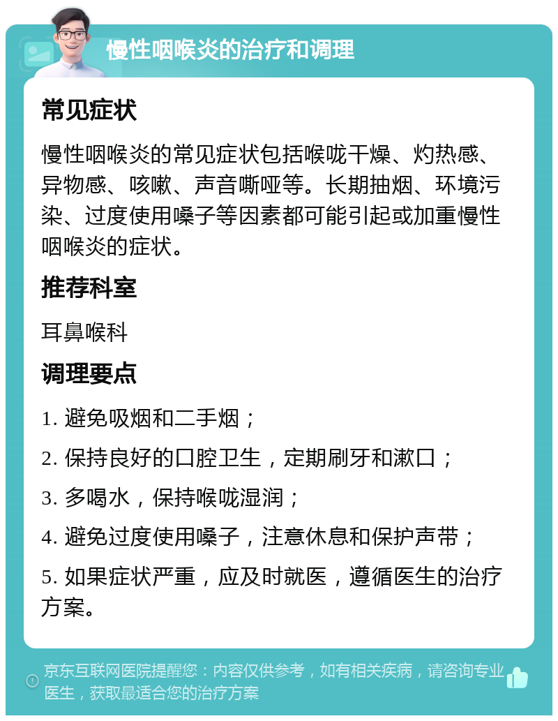 慢性咽喉炎的治疗和调理 常见症状 慢性咽喉炎的常见症状包括喉咙干燥、灼热感、异物感、咳嗽、声音嘶哑等。长期抽烟、环境污染、过度使用嗓子等因素都可能引起或加重慢性咽喉炎的症状。 推荐科室 耳鼻喉科 调理要点 1. 避免吸烟和二手烟； 2. 保持良好的口腔卫生，定期刷牙和漱口； 3. 多喝水，保持喉咙湿润； 4. 避免过度使用嗓子，注意休息和保护声带； 5. 如果症状严重，应及时就医，遵循医生的治疗方案。