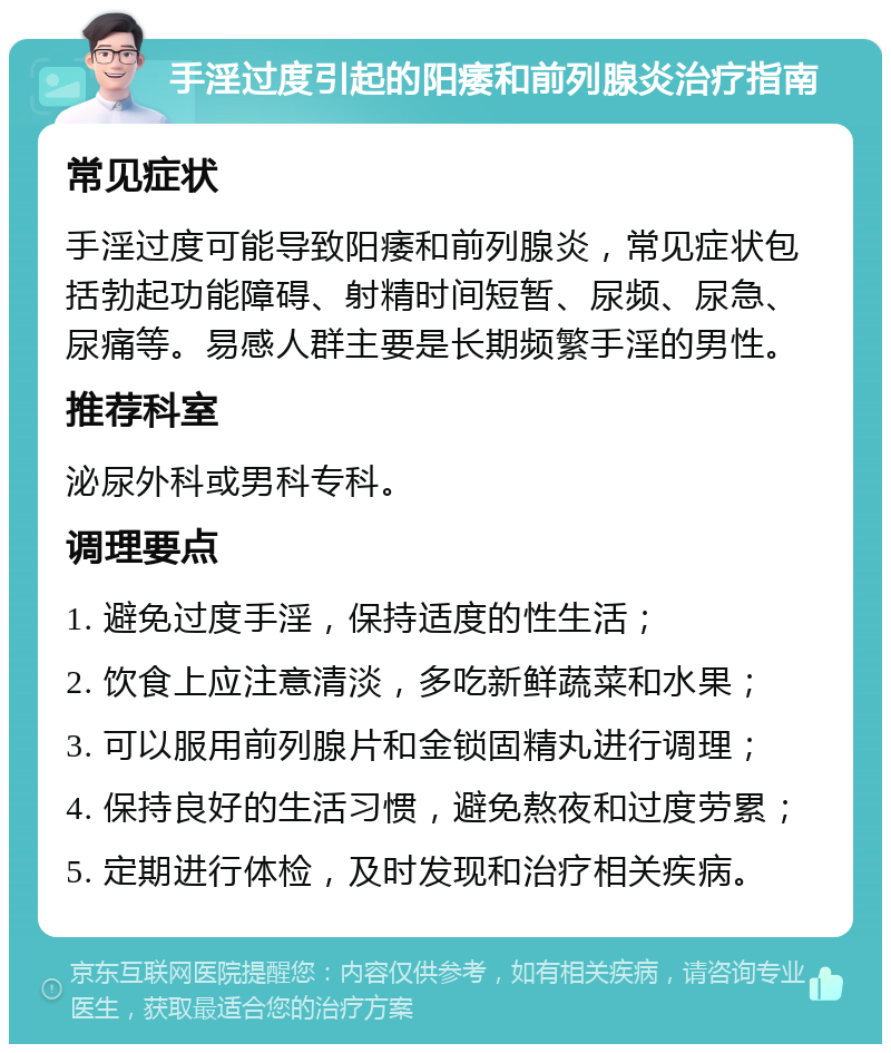 手淫过度引起的阳痿和前列腺炎治疗指南 常见症状 手淫过度可能导致阳痿和前列腺炎，常见症状包括勃起功能障碍、射精时间短暂、尿频、尿急、尿痛等。易感人群主要是长期频繁手淫的男性。 推荐科室 泌尿外科或男科专科。 调理要点 1. 避免过度手淫，保持适度的性生活； 2. 饮食上应注意清淡，多吃新鲜蔬菜和水果； 3. 可以服用前列腺片和金锁固精丸进行调理； 4. 保持良好的生活习惯，避免熬夜和过度劳累； 5. 定期进行体检，及时发现和治疗相关疾病。