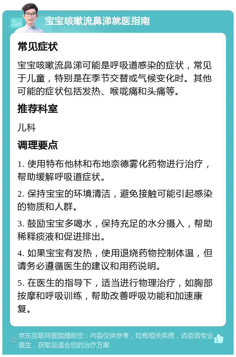 宝宝咳嗽流鼻涕就医指南 常见症状 宝宝咳嗽流鼻涕可能是呼吸道感染的症状，常见于儿童，特别是在季节交替或气候变化时。其他可能的症状包括发热、喉咙痛和头痛等。 推荐科室 儿科 调理要点 1. 使用特布他林和布地奈德雾化药物进行治疗，帮助缓解呼吸道症状。 2. 保持宝宝的环境清洁，避免接触可能引起感染的物质和人群。 3. 鼓励宝宝多喝水，保持充足的水分摄入，帮助稀释痰液和促进排出。 4. 如果宝宝有发热，使用退烧药物控制体温，但请务必遵循医生的建议和用药说明。 5. 在医生的指导下，适当进行物理治疗，如胸部按摩和呼吸训练，帮助改善呼吸功能和加速康复。