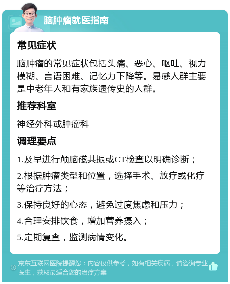 脑肿瘤就医指南 常见症状 脑肿瘤的常见症状包括头痛、恶心、呕吐、视力模糊、言语困难、记忆力下降等。易感人群主要是中老年人和有家族遗传史的人群。 推荐科室 神经外科或肿瘤科 调理要点 1.及早进行颅脑磁共振或CT检查以明确诊断； 2.根据肿瘤类型和位置，选择手术、放疗或化疗等治疗方法； 3.保持良好的心态，避免过度焦虑和压力； 4.合理安排饮食，增加营养摄入； 5.定期复查，监测病情变化。