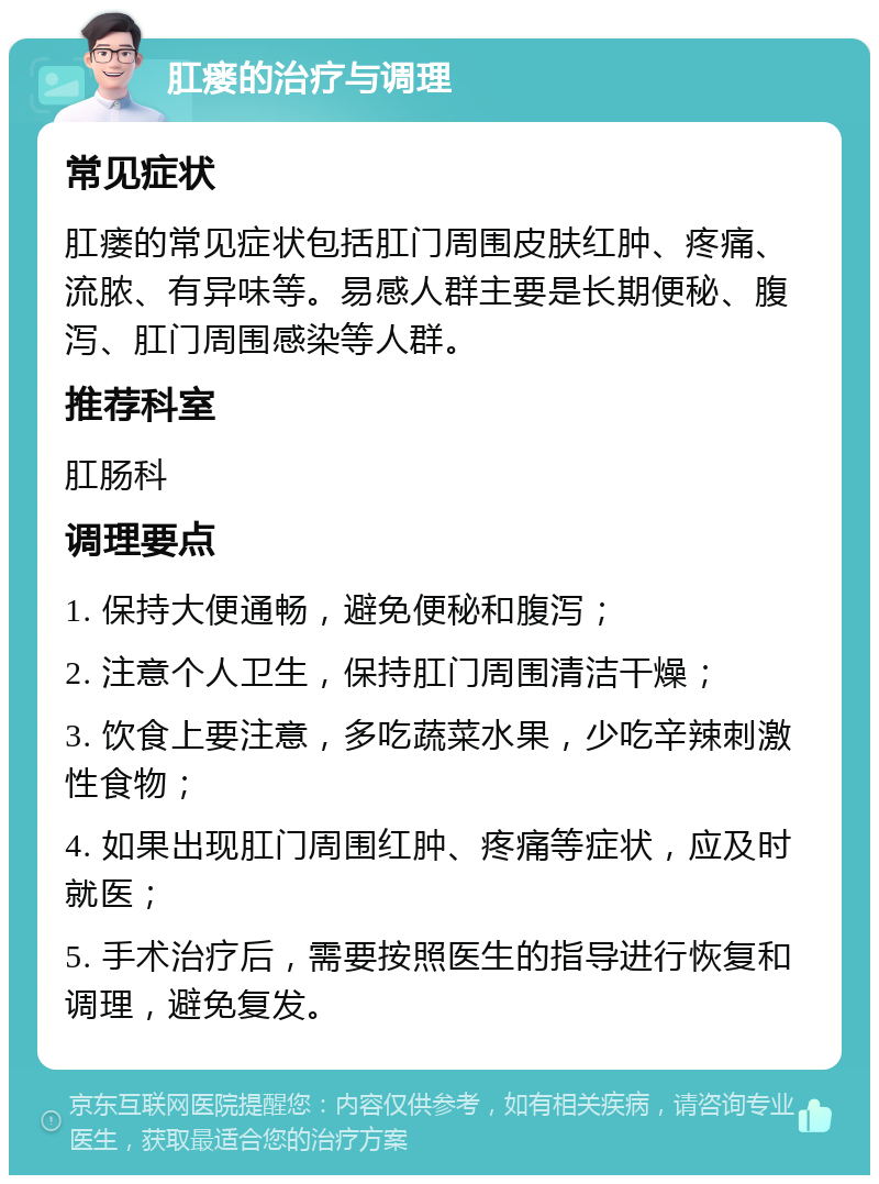 肛瘘的治疗与调理 常见症状 肛瘘的常见症状包括肛门周围皮肤红肿、疼痛、流脓、有异味等。易感人群主要是长期便秘、腹泻、肛门周围感染等人群。 推荐科室 肛肠科 调理要点 1. 保持大便通畅，避免便秘和腹泻； 2. 注意个人卫生，保持肛门周围清洁干燥； 3. 饮食上要注意，多吃蔬菜水果，少吃辛辣刺激性食物； 4. 如果出现肛门周围红肿、疼痛等症状，应及时就医； 5. 手术治疗后，需要按照医生的指导进行恢复和调理，避免复发。