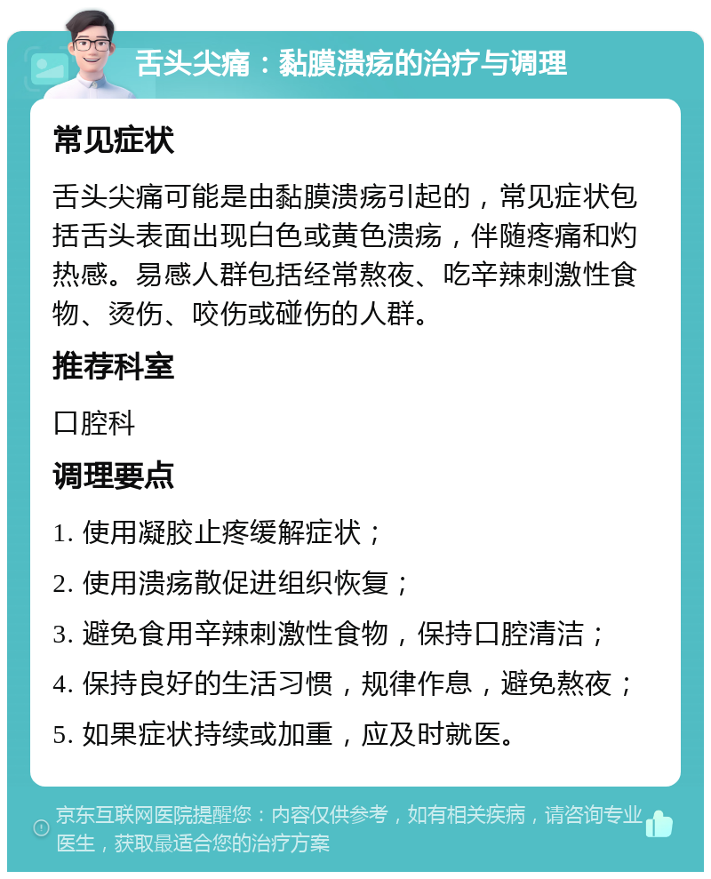 舌头尖痛：黏膜溃疡的治疗与调理 常见症状 舌头尖痛可能是由黏膜溃疡引起的，常见症状包括舌头表面出现白色或黄色溃疡，伴随疼痛和灼热感。易感人群包括经常熬夜、吃辛辣刺激性食物、烫伤、咬伤或碰伤的人群。 推荐科室 口腔科 调理要点 1. 使用凝胶止疼缓解症状； 2. 使用溃疡散促进组织恢复； 3. 避免食用辛辣刺激性食物，保持口腔清洁； 4. 保持良好的生活习惯，规律作息，避免熬夜； 5. 如果症状持续或加重，应及时就医。