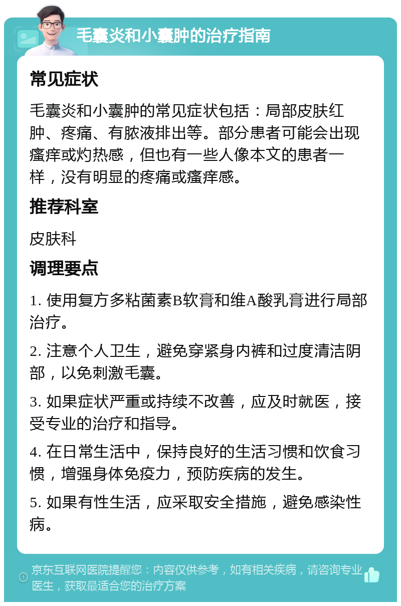 毛囊炎和小囊肿的治疗指南 常见症状 毛囊炎和小囊肿的常见症状包括：局部皮肤红肿、疼痛、有脓液排出等。部分患者可能会出现瘙痒或灼热感，但也有一些人像本文的患者一样，没有明显的疼痛或瘙痒感。 推荐科室 皮肤科 调理要点 1. 使用复方多粘菌素B软膏和维A酸乳膏进行局部治疗。 2. 注意个人卫生，避免穿紧身内裤和过度清洁阴部，以免刺激毛囊。 3. 如果症状严重或持续不改善，应及时就医，接受专业的治疗和指导。 4. 在日常生活中，保持良好的生活习惯和饮食习惯，增强身体免疫力，预防疾病的发生。 5. 如果有性生活，应采取安全措施，避免感染性病。