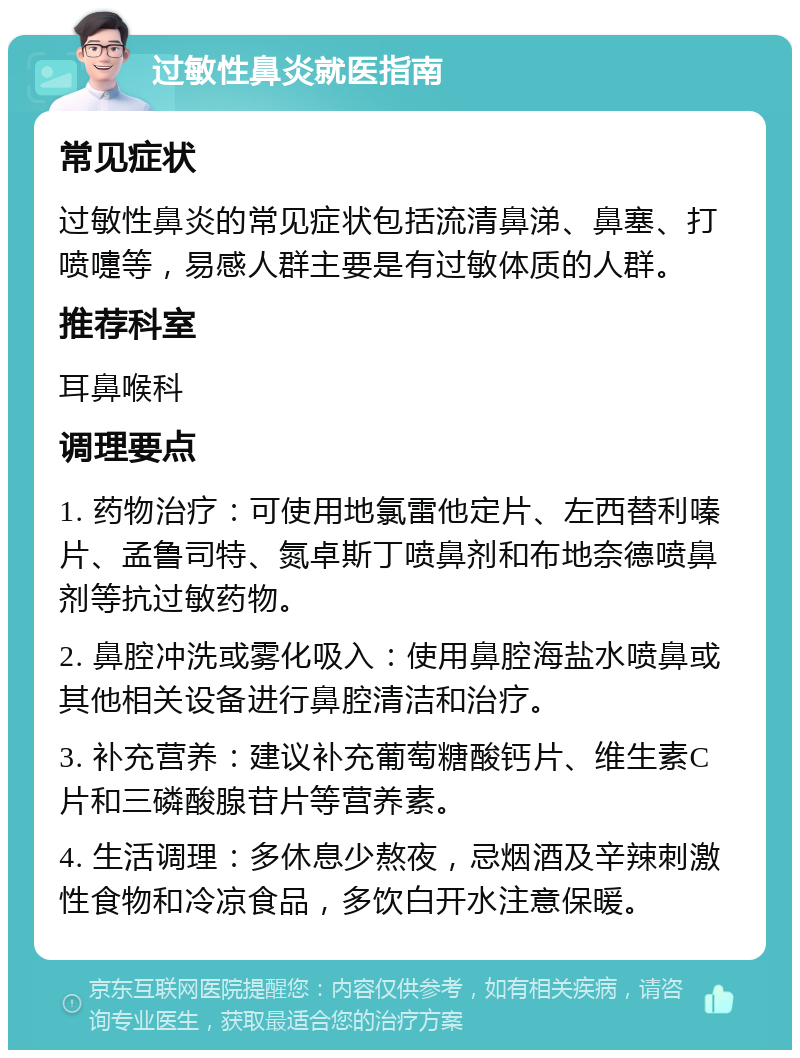 过敏性鼻炎就医指南 常见症状 过敏性鼻炎的常见症状包括流清鼻涕、鼻塞、打喷嚏等，易感人群主要是有过敏体质的人群。 推荐科室 耳鼻喉科 调理要点 1. 药物治疗：可使用地氯雷他定片、左西替利嗪片、孟鲁司特、氮卓斯丁喷鼻剂和布地奈德喷鼻剂等抗过敏药物。 2. 鼻腔冲洗或雾化吸入：使用鼻腔海盐水喷鼻或其他相关设备进行鼻腔清洁和治疗。 3. 补充营养：建议补充葡萄糖酸钙片、维生素C片和三磷酸腺苷片等营养素。 4. 生活调理：多休息少熬夜，忌烟酒及辛辣刺激性食物和冷凉食品，多饮白开水注意保暖。