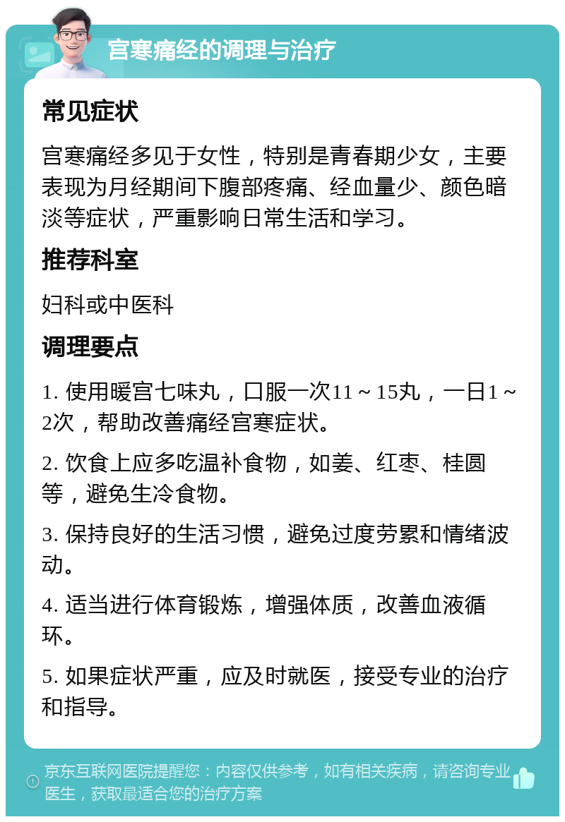 宫寒痛经的调理与治疗 常见症状 宫寒痛经多见于女性，特别是青春期少女，主要表现为月经期间下腹部疼痛、经血量少、颜色暗淡等症状，严重影响日常生活和学习。 推荐科室 妇科或中医科 调理要点 1. 使用暖宫七味丸，口服一次11～15丸，一日1～2次，帮助改善痛经宫寒症状。 2. 饮食上应多吃温补食物，如姜、红枣、桂圆等，避免生冷食物。 3. 保持良好的生活习惯，避免过度劳累和情绪波动。 4. 适当进行体育锻炼，增强体质，改善血液循环。 5. 如果症状严重，应及时就医，接受专业的治疗和指导。