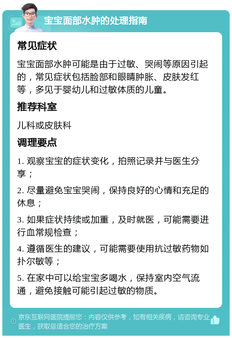 宝宝面部水肿的处理指南 常见症状 宝宝面部水肿可能是由于过敏、哭闹等原因引起的，常见症状包括脸部和眼睛肿胀、皮肤发红等，多见于婴幼儿和过敏体质的儿童。 推荐科室 儿科或皮肤科 调理要点 1. 观察宝宝的症状变化，拍照记录并与医生分享； 2. 尽量避免宝宝哭闹，保持良好的心情和充足的休息； 3. 如果症状持续或加重，及时就医，可能需要进行血常规检查； 4. 遵循医生的建议，可能需要使用抗过敏药物如扑尔敏等； 5. 在家中可以给宝宝多喝水，保持室内空气流通，避免接触可能引起过敏的物质。