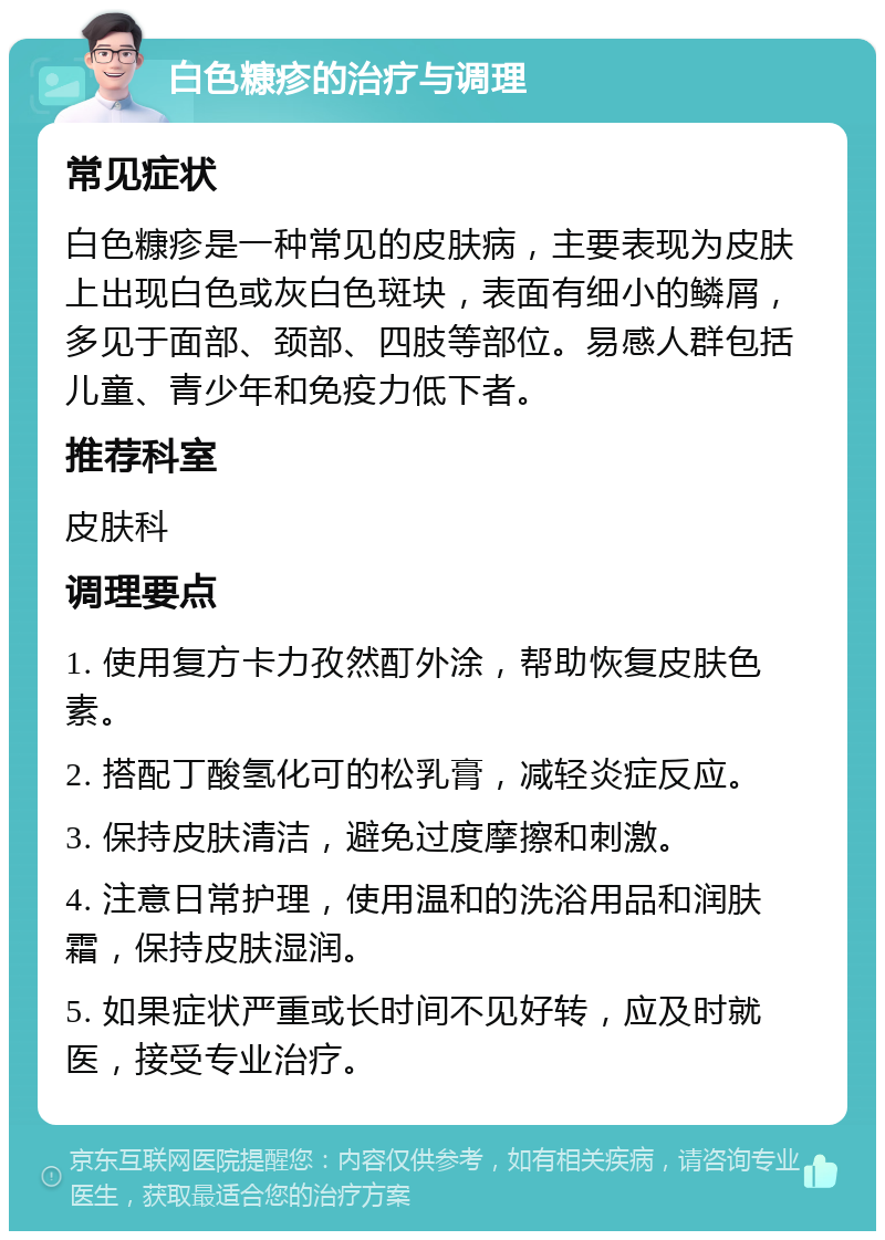 白色糠疹的治疗与调理 常见症状 白色糠疹是一种常见的皮肤病，主要表现为皮肤上出现白色或灰白色斑块，表面有细小的鳞屑，多见于面部、颈部、四肢等部位。易感人群包括儿童、青少年和免疫力低下者。 推荐科室 皮肤科 调理要点 1. 使用复方卡力孜然酊外涂，帮助恢复皮肤色素。 2. 搭配丁酸氢化可的松乳膏，减轻炎症反应。 3. 保持皮肤清洁，避免过度摩擦和刺激。 4. 注意日常护理，使用温和的洗浴用品和润肤霜，保持皮肤湿润。 5. 如果症状严重或长时间不见好转，应及时就医，接受专业治疗。