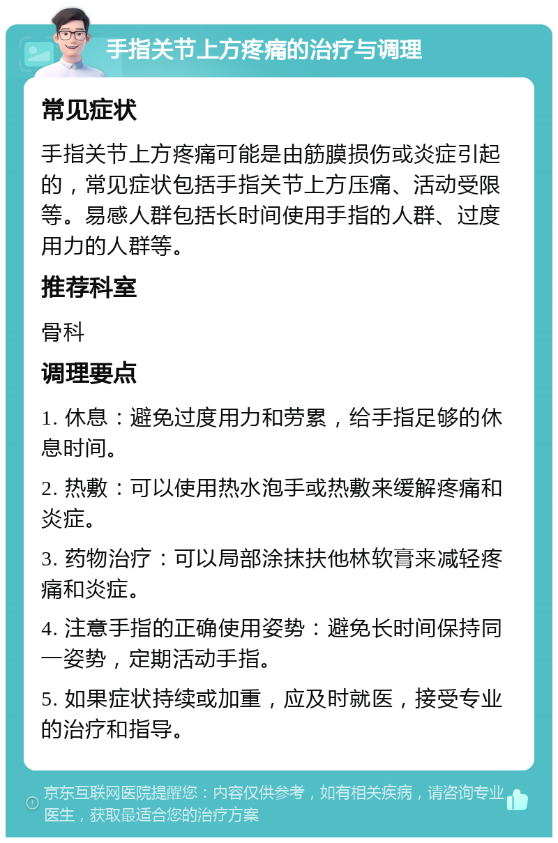 手指关节上方疼痛的治疗与调理 常见症状 手指关节上方疼痛可能是由筋膜损伤或炎症引起的，常见症状包括手指关节上方压痛、活动受限等。易感人群包括长时间使用手指的人群、过度用力的人群等。 推荐科室 骨科 调理要点 1. 休息：避免过度用力和劳累，给手指足够的休息时间。 2. 热敷：可以使用热水泡手或热敷来缓解疼痛和炎症。 3. 药物治疗：可以局部涂抹扶他林软膏来减轻疼痛和炎症。 4. 注意手指的正确使用姿势：避免长时间保持同一姿势，定期活动手指。 5. 如果症状持续或加重，应及时就医，接受专业的治疗和指导。