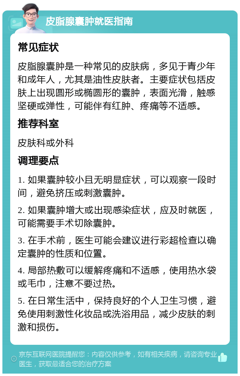 皮脂腺囊肿就医指南 常见症状 皮脂腺囊肿是一种常见的皮肤病，多见于青少年和成年人，尤其是油性皮肤者。主要症状包括皮肤上出现圆形或椭圆形的囊肿，表面光滑，触感坚硬或弹性，可能伴有红肿、疼痛等不适感。 推荐科室 皮肤科或外科 调理要点 1. 如果囊肿较小且无明显症状，可以观察一段时间，避免挤压或刺激囊肿。 2. 如果囊肿增大或出现感染症状，应及时就医，可能需要手术切除囊肿。 3. 在手术前，医生可能会建议进行彩超检查以确定囊肿的性质和位置。 4. 局部热敷可以缓解疼痛和不适感，使用热水袋或毛巾，注意不要过热。 5. 在日常生活中，保持良好的个人卫生习惯，避免使用刺激性化妆品或洗浴用品，减少皮肤的刺激和损伤。