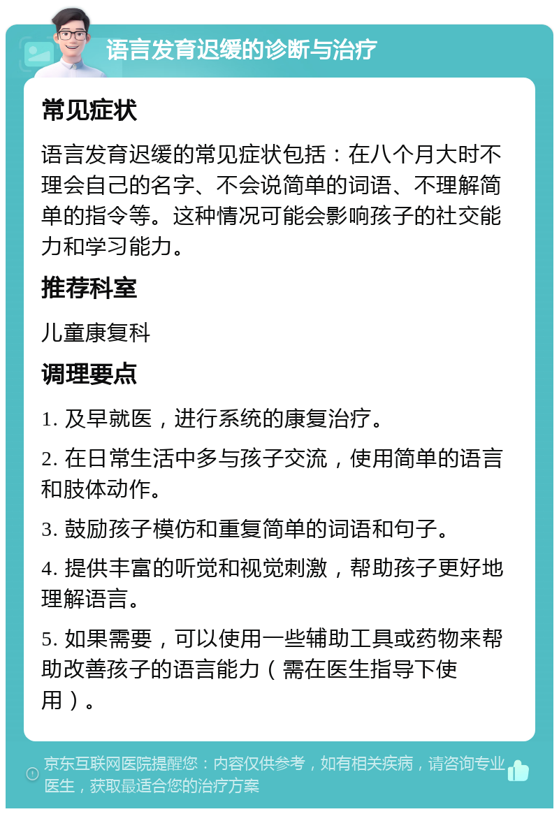 语言发育迟缓的诊断与治疗 常见症状 语言发育迟缓的常见症状包括：在八个月大时不理会自己的名字、不会说简单的词语、不理解简单的指令等。这种情况可能会影响孩子的社交能力和学习能力。 推荐科室 儿童康复科 调理要点 1. 及早就医，进行系统的康复治疗。 2. 在日常生活中多与孩子交流，使用简单的语言和肢体动作。 3. 鼓励孩子模仿和重复简单的词语和句子。 4. 提供丰富的听觉和视觉刺激，帮助孩子更好地理解语言。 5. 如果需要，可以使用一些辅助工具或药物来帮助改善孩子的语言能力（需在医生指导下使用）。