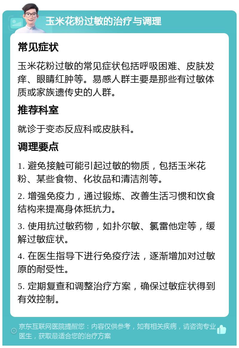 玉米花粉过敏的治疗与调理 常见症状 玉米花粉过敏的常见症状包括呼吸困难、皮肤发痒、眼睛红肿等。易感人群主要是那些有过敏体质或家族遗传史的人群。 推荐科室 就诊于变态反应科或皮肤科。 调理要点 1. 避免接触可能引起过敏的物质，包括玉米花粉、某些食物、化妆品和清洁剂等。 2. 增强免疫力，通过锻炼、改善生活习惯和饮食结构来提高身体抵抗力。 3. 使用抗过敏药物，如扑尔敏、氯雷他定等，缓解过敏症状。 4. 在医生指导下进行免疫疗法，逐渐增加对过敏原的耐受性。 5. 定期复查和调整治疗方案，确保过敏症状得到有效控制。