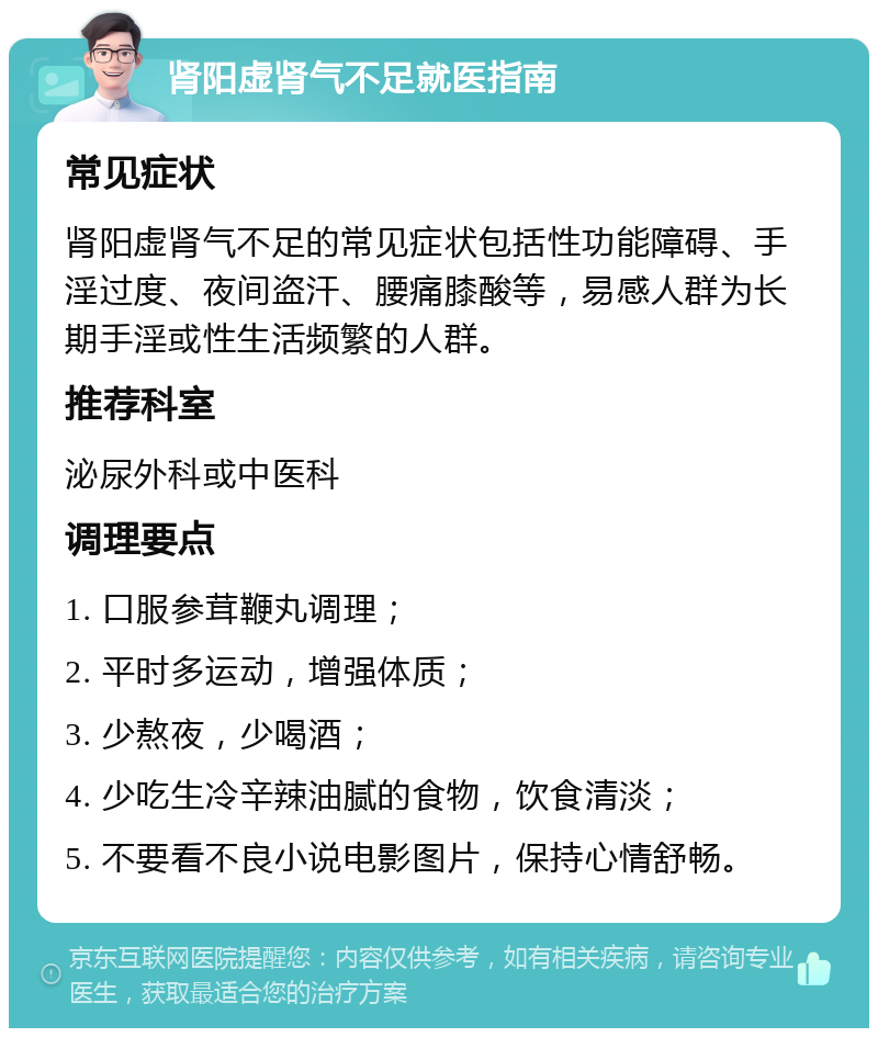 肾阳虚肾气不足就医指南 常见症状 肾阳虚肾气不足的常见症状包括性功能障碍、手淫过度、夜间盗汗、腰痛膝酸等，易感人群为长期手淫或性生活频繁的人群。 推荐科室 泌尿外科或中医科 调理要点 1. 口服参茸鞭丸调理； 2. 平时多运动，增强体质； 3. 少熬夜，少喝酒； 4. 少吃生冷辛辣油腻的食物，饮食清淡； 5. 不要看不良小说电影图片，保持心情舒畅。