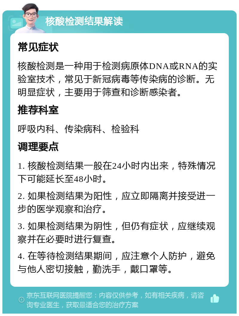 核酸检测结果解读 常见症状 核酸检测是一种用于检测病原体DNA或RNA的实验室技术，常见于新冠病毒等传染病的诊断。无明显症状，主要用于筛查和诊断感染者。 推荐科室 呼吸内科、传染病科、检验科 调理要点 1. 核酸检测结果一般在24小时内出来，特殊情况下可能延长至48小时。 2. 如果检测结果为阳性，应立即隔离并接受进一步的医学观察和治疗。 3. 如果检测结果为阴性，但仍有症状，应继续观察并在必要时进行复查。 4. 在等待检测结果期间，应注意个人防护，避免与他人密切接触，勤洗手，戴口罩等。