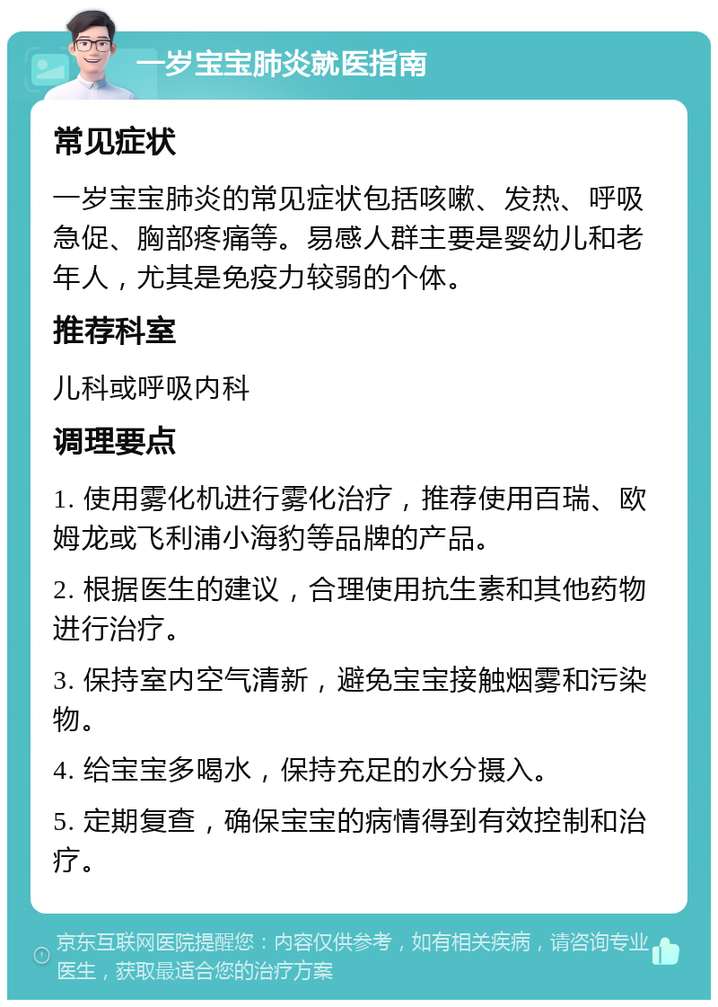 一岁宝宝肺炎就医指南 常见症状 一岁宝宝肺炎的常见症状包括咳嗽、发热、呼吸急促、胸部疼痛等。易感人群主要是婴幼儿和老年人，尤其是免疫力较弱的个体。 推荐科室 儿科或呼吸内科 调理要点 1. 使用雾化机进行雾化治疗，推荐使用百瑞、欧姆龙或飞利浦小海豹等品牌的产品。 2. 根据医生的建议，合理使用抗生素和其他药物进行治疗。 3. 保持室内空气清新，避免宝宝接触烟雾和污染物。 4. 给宝宝多喝水，保持充足的水分摄入。 5. 定期复查，确保宝宝的病情得到有效控制和治疗。