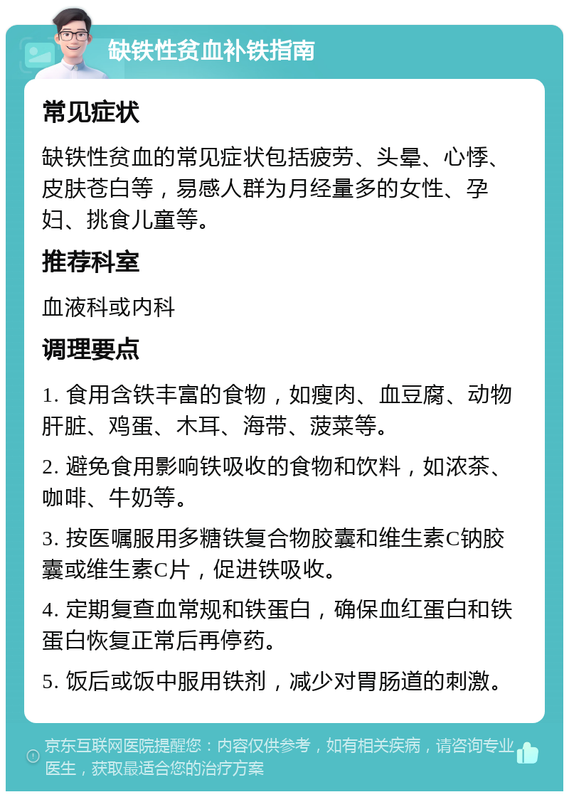 缺铁性贫血补铁指南 常见症状 缺铁性贫血的常见症状包括疲劳、头晕、心悸、皮肤苍白等，易感人群为月经量多的女性、孕妇、挑食儿童等。 推荐科室 血液科或内科 调理要点 1. 食用含铁丰富的食物，如瘦肉、血豆腐、动物肝脏、鸡蛋、木耳、海带、菠菜等。 2. 避免食用影响铁吸收的食物和饮料，如浓茶、咖啡、牛奶等。 3. 按医嘱服用多糖铁复合物胶囊和维生素C钠胶囊或维生素C片，促进铁吸收。 4. 定期复查血常规和铁蛋白，确保血红蛋白和铁蛋白恢复正常后再停药。 5. 饭后或饭中服用铁剂，减少对胃肠道的刺激。