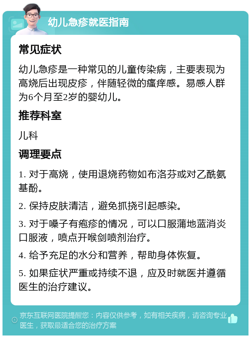 幼儿急疹就医指南 常见症状 幼儿急疹是一种常见的儿童传染病，主要表现为高烧后出现皮疹，伴随轻微的瘙痒感。易感人群为6个月至2岁的婴幼儿。 推荐科室 儿科 调理要点 1. 对于高烧，使用退烧药物如布洛芬或对乙酰氨基酚。 2. 保持皮肤清洁，避免抓挠引起感染。 3. 对于嗓子有疱疹的情况，可以口服蒲地蓝消炎口服液，喷点开喉剑喷剂治疗。 4. 给予充足的水分和营养，帮助身体恢复。 5. 如果症状严重或持续不退，应及时就医并遵循医生的治疗建议。