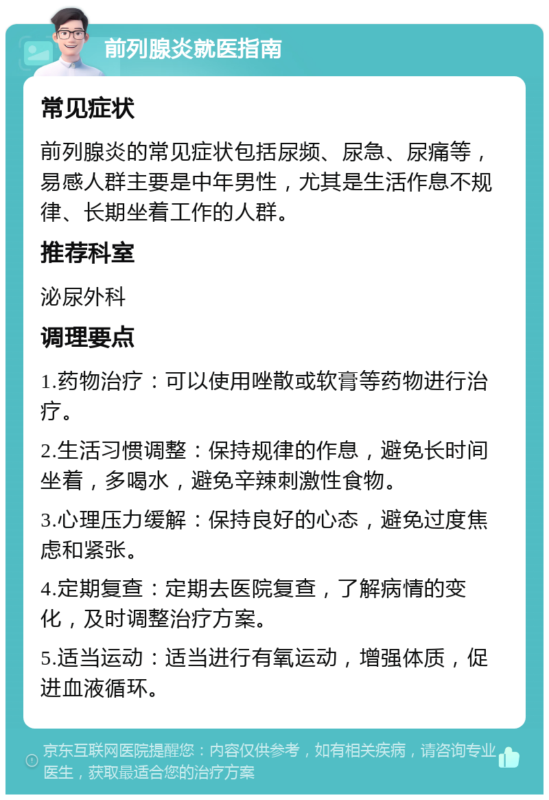 前列腺炎就医指南 常见症状 前列腺炎的常见症状包括尿频、尿急、尿痛等，易感人群主要是中年男性，尤其是生活作息不规律、长期坐着工作的人群。 推荐科室 泌尿外科 调理要点 1.药物治疗：可以使用唑散或软膏等药物进行治疗。 2.生活习惯调整：保持规律的作息，避免长时间坐着，多喝水，避免辛辣刺激性食物。 3.心理压力缓解：保持良好的心态，避免过度焦虑和紧张。 4.定期复查：定期去医院复查，了解病情的变化，及时调整治疗方案。 5.适当运动：适当进行有氧运动，增强体质，促进血液循环。