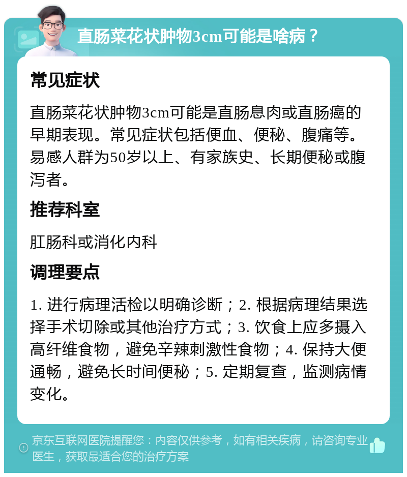 直肠菜花状肿物3cm可能是啥病？ 常见症状 直肠菜花状肿物3cm可能是直肠息肉或直肠癌的早期表现。常见症状包括便血、便秘、腹痛等。易感人群为50岁以上、有家族史、长期便秘或腹泻者。 推荐科室 肛肠科或消化内科 调理要点 1. 进行病理活检以明确诊断；2. 根据病理结果选择手术切除或其他治疗方式；3. 饮食上应多摄入高纤维食物，避免辛辣刺激性食物；4. 保持大便通畅，避免长时间便秘；5. 定期复查，监测病情变化。