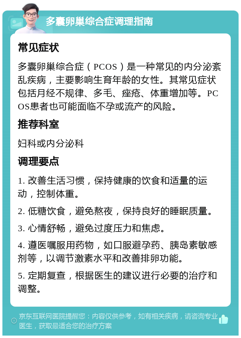 多囊卵巢综合症调理指南 常见症状 多囊卵巢综合症（PCOS）是一种常见的内分泌紊乱疾病，主要影响生育年龄的女性。其常见症状包括月经不规律、多毛、痤疮、体重增加等。PCOS患者也可能面临不孕或流产的风险。 推荐科室 妇科或内分泌科 调理要点 1. 改善生活习惯，保持健康的饮食和适量的运动，控制体重。 2. 低糖饮食，避免熬夜，保持良好的睡眠质量。 3. 心情舒畅，避免过度压力和焦虑。 4. 遵医嘱服用药物，如口服避孕药、胰岛素敏感剂等，以调节激素水平和改善排卵功能。 5. 定期复查，根据医生的建议进行必要的治疗和调整。