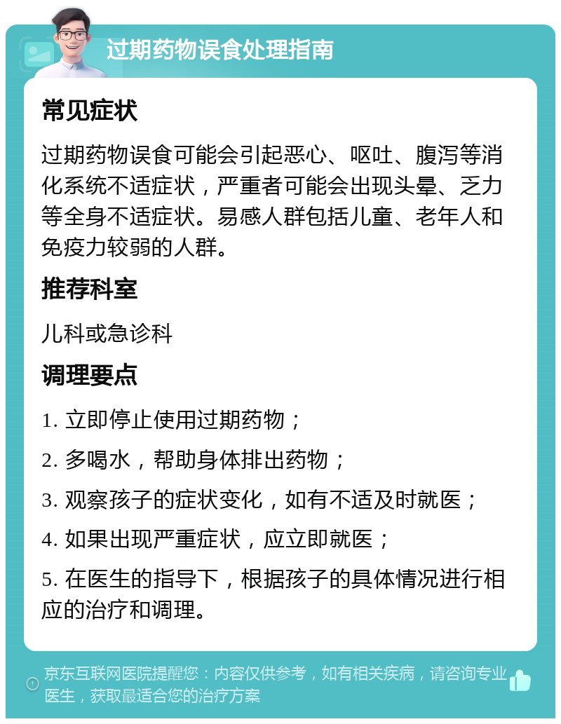 过期药物误食处理指南 常见症状 过期药物误食可能会引起恶心、呕吐、腹泻等消化系统不适症状，严重者可能会出现头晕、乏力等全身不适症状。易感人群包括儿童、老年人和免疫力较弱的人群。 推荐科室 儿科或急诊科 调理要点 1. 立即停止使用过期药物； 2. 多喝水，帮助身体排出药物； 3. 观察孩子的症状变化，如有不适及时就医； 4. 如果出现严重症状，应立即就医； 5. 在医生的指导下，根据孩子的具体情况进行相应的治疗和调理。