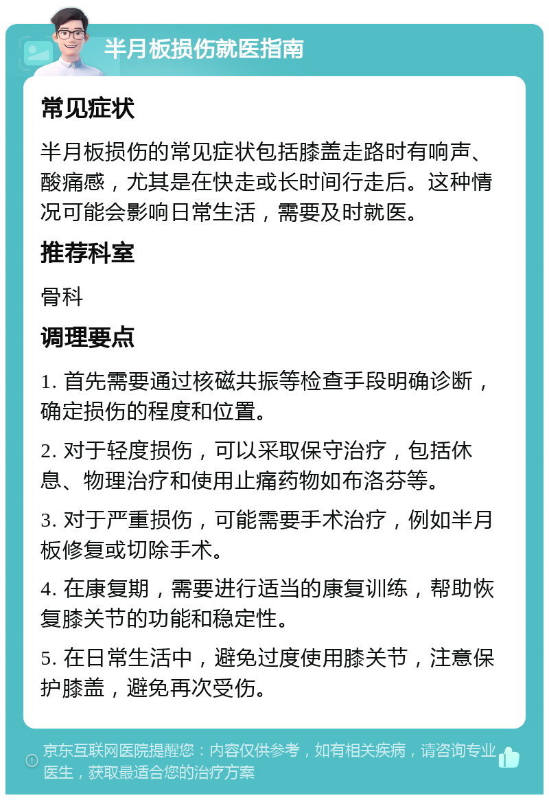 半月板损伤就医指南 常见症状 半月板损伤的常见症状包括膝盖走路时有响声、酸痛感，尤其是在快走或长时间行走后。这种情况可能会影响日常生活，需要及时就医。 推荐科室 骨科 调理要点 1. 首先需要通过核磁共振等检查手段明确诊断，确定损伤的程度和位置。 2. 对于轻度损伤，可以采取保守治疗，包括休息、物理治疗和使用止痛药物如布洛芬等。 3. 对于严重损伤，可能需要手术治疗，例如半月板修复或切除手术。 4. 在康复期，需要进行适当的康复训练，帮助恢复膝关节的功能和稳定性。 5. 在日常生活中，避免过度使用膝关节，注意保护膝盖，避免再次受伤。