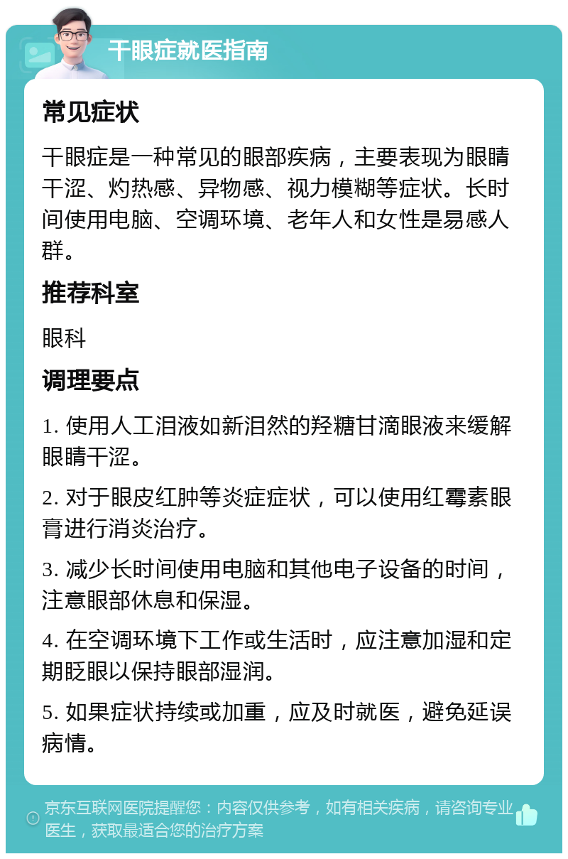 干眼症就医指南 常见症状 干眼症是一种常见的眼部疾病，主要表现为眼睛干涩、灼热感、异物感、视力模糊等症状。长时间使用电脑、空调环境、老年人和女性是易感人群。 推荐科室 眼科 调理要点 1. 使用人工泪液如新泪然的羟糖甘滴眼液来缓解眼睛干涩。 2. 对于眼皮红肿等炎症症状，可以使用红霉素眼膏进行消炎治疗。 3. 减少长时间使用电脑和其他电子设备的时间，注意眼部休息和保湿。 4. 在空调环境下工作或生活时，应注意加湿和定期眨眼以保持眼部湿润。 5. 如果症状持续或加重，应及时就医，避免延误病情。