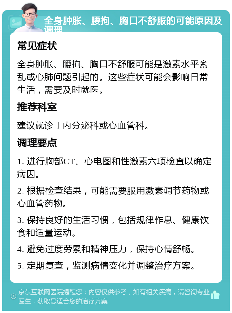 全身肿胀、腰拘、胸口不舒服的可能原因及调理 常见症状 全身肿胀、腰拘、胸口不舒服可能是激素水平紊乱或心肺问题引起的。这些症状可能会影响日常生活，需要及时就医。 推荐科室 建议就诊于内分泌科或心血管科。 调理要点 1. 进行胸部CT、心电图和性激素六项检查以确定病因。 2. 根据检查结果，可能需要服用激素调节药物或心血管药物。 3. 保持良好的生活习惯，包括规律作息、健康饮食和适量运动。 4. 避免过度劳累和精神压力，保持心情舒畅。 5. 定期复查，监测病情变化并调整治疗方案。