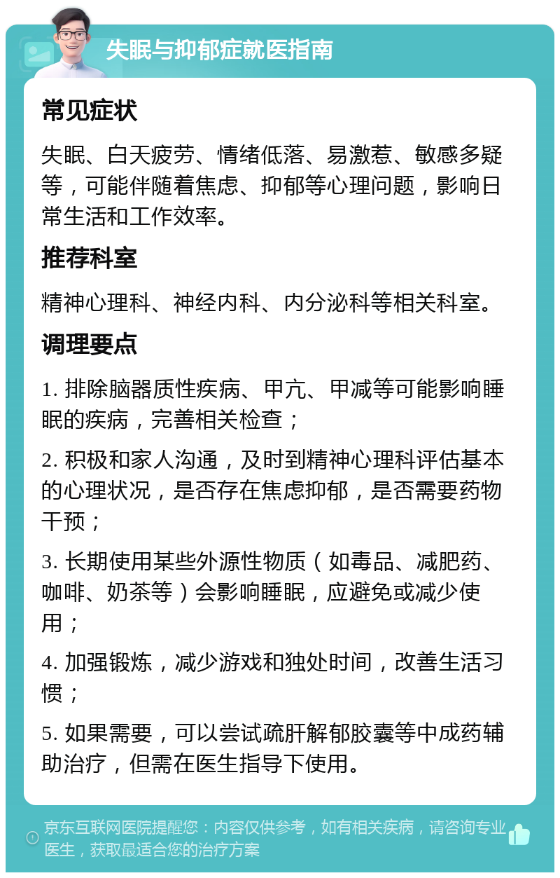 失眠与抑郁症就医指南 常见症状 失眠、白天疲劳、情绪低落、易激惹、敏感多疑等，可能伴随着焦虑、抑郁等心理问题，影响日常生活和工作效率。 推荐科室 精神心理科、神经内科、内分泌科等相关科室。 调理要点 1. 排除脑器质性疾病、甲亢、甲减等可能影响睡眠的疾病，完善相关检查； 2. 积极和家人沟通，及时到精神心理科评估基本的心理状况，是否存在焦虑抑郁，是否需要药物干预； 3. 长期使用某些外源性物质（如毒品、减肥药、咖啡、奶茶等）会影响睡眠，应避免或减少使用； 4. 加强锻炼，减少游戏和独处时间，改善生活习惯； 5. 如果需要，可以尝试疏肝解郁胶囊等中成药辅助治疗，但需在医生指导下使用。