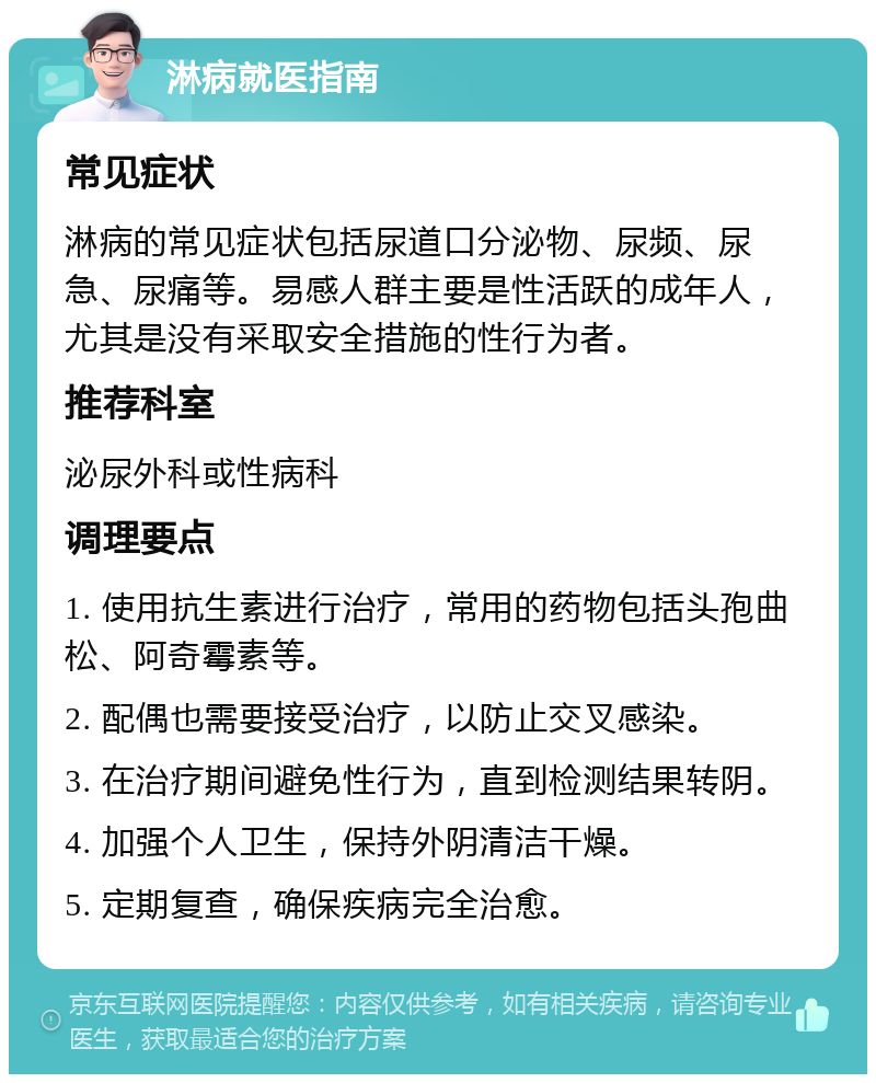 淋病就医指南 常见症状 淋病的常见症状包括尿道口分泌物、尿频、尿急、尿痛等。易感人群主要是性活跃的成年人，尤其是没有采取安全措施的性行为者。 推荐科室 泌尿外科或性病科 调理要点 1. 使用抗生素进行治疗，常用的药物包括头孢曲松、阿奇霉素等。 2. 配偶也需要接受治疗，以防止交叉感染。 3. 在治疗期间避免性行为，直到检测结果转阴。 4. 加强个人卫生，保持外阴清洁干燥。 5. 定期复查，确保疾病完全治愈。