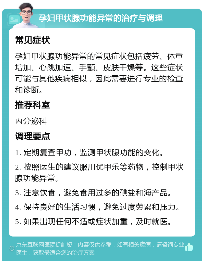 孕妇甲状腺功能异常的治疗与调理 常见症状 孕妇甲状腺功能异常的常见症状包括疲劳、体重增加、心跳加速、手颤、皮肤干燥等。这些症状可能与其他疾病相似，因此需要进行专业的检查和诊断。 推荐科室 内分泌科 调理要点 1. 定期复查甲功，监测甲状腺功能的变化。 2. 按照医生的建议服用优甲乐等药物，控制甲状腺功能异常。 3. 注意饮食，避免食用过多的碘盐和海产品。 4. 保持良好的生活习惯，避免过度劳累和压力。 5. 如果出现任何不适或症状加重，及时就医。