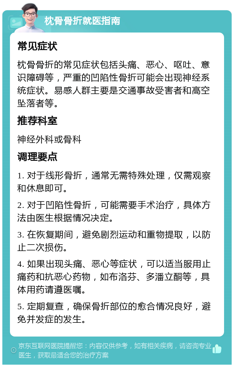 枕骨骨折就医指南 常见症状 枕骨骨折的常见症状包括头痛、恶心、呕吐、意识障碍等，严重的凹陷性骨折可能会出现神经系统症状。易感人群主要是交通事故受害者和高空坠落者等。 推荐科室 神经外科或骨科 调理要点 1. 对于线形骨折，通常无需特殊处理，仅需观察和休息即可。 2. 对于凹陷性骨折，可能需要手术治疗，具体方法由医生根据情况决定。 3. 在恢复期间，避免剧烈运动和重物提取，以防止二次损伤。 4. 如果出现头痛、恶心等症状，可以适当服用止痛药和抗恶心药物，如布洛芬、多潘立酮等，具体用药请遵医嘱。 5. 定期复查，确保骨折部位的愈合情况良好，避免并发症的发生。